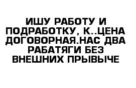 ИШУ РАБОТУ И ПОДРАБОТКУ, К..ЦЕНА ДОГОВОРНАЯ.НАС ДВА РАБАТЯГИ БЕЗ ВНЕШНИХ ПРЫВЫЧЕ